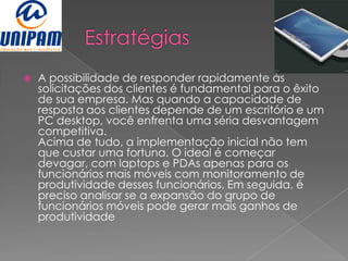    A possibilidade de responder rapidamente às
    solicitações dos clientes é fundamental para o êxito
    de sua empresa. Mas quando a capacidade de
    resposta aos clientes depende de um escritório e um
    PC desktop, você enfrenta uma séria desvantagem
    competitiva.
    Acima de tudo, a implementação inicial não tem
    que custar uma fortuna. O ideal é começar
    devagar, com laptops e PDAs apenas para os
    funcionários mais móveis com monitoramento de
    produtividade desses funcionários. Em seguida, é
    preciso analisar se a expansão do grupo de
    funcionários móveis pode gerar mais ganhos de
    produtividade
 