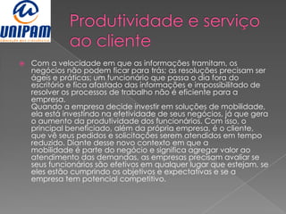    Com a velocidade em que as informações tramitam, os
    negócios não podem ficar para trás; as resoluções precisam ser
    ágeis e práticas; um funcionário que passa o dia fora do
    escritório e fica afastado das informações e impossibilitado de
    resolver os processos de trabalho não é eficiente para a
    empresa.
    Quando a empresa decide investir em soluções de mobilidade,
    ela está investindo na efetividade de seus negócios, já que gera
    o aumento da produtividade dos funcionários. Com isso, o
    principal beneficiado, além da própria empresa, é o cliente,
    que vê seus pedidos e solicitações serem atendidos em tempo
    reduzido. Diante desse novo contexto em que a
    mobilidade é parte do negócio e significa agregar valor ao
    atendimento das demandas, as empresas precisam avaliar se
    seus funcionários são efetivos em qualquer lugar que estejam, se
    eles estão cumprindo os objetivos e expectativas e se a
    empresa tem potencial competitivo.
 