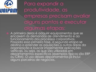    A primeira delas é adquirir equipamentos que se
    encaixem às demandas de atendimento e ao
    funcionamento dos processos corporativos.
    Passada essa primeira fase, a segunda etapa se
    destina a estender as aquisições a outras áreas da
    organização e buscar implementar aplicações
    verticais, ou seja, as que são utilizadas em
    departamentos específicos (exemplos típicos são ERP
    ou CRM). O uso desses departamentos já inclui
    alguns parceiros de negócios.
 