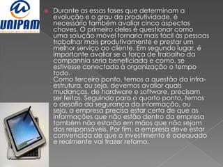    Durante as essas fases que determinam a
    evolução e o grau da produtividade, é
    necessário também avaliar cinco aspectos
    chaves. O primeiro deles é questionar como
    uma solução móvel tornaria mais fácil às pessoas
    trabalhar mais produtivamente e prestar um
    melhor serviço ao cliente. Em segundo lugar, é
    importante avaliar se a força de trabalho da
    companhia seria beneficiada e como, se
    estivesse conectada à organização o tempo
    todo.
    Como terceiro ponto, temos a questão da infra-
    estrutura, ou seja, devemos avaliar quais
    mudanças, de hardware e software, precisam
    ser feitas. Seguindo para o quarto ponto, temos
    o desafio da segurança da informação, ou
    seja, a empresa precisa estar certa de que as
    informações que não estão dentro da empresa
    também não estarão em mãos que não sejam
    dos responsáveis. Por fim, a empresa deve estar
    convencida de que o investimento é adequado
    e realmente vai trazer retorno.
 