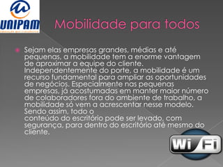    Sejam elas empresas grandes, médias e até
    pequenas, a mobilidade tem a enorme vantagem
    de aproximar a equipe do cliente.
    Independentemente do porte, a mobilidade é um
    recurso fundamental para ampliar as oportunidades
    de negócios. Especialmente nas pequenas
    empresas, já acostumadas em manter maior número
    de colaboradores fora do ambiente de trabalho, a
    mobilidade só vem a acrescentar nesse modelo.
    Sendo assim, todo o
    conteúdo do escritório pode ser levado, com
    segurança, para dentro do escritório até mesmo do
    cliente.
 