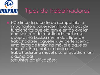    Não importa o porte da companhia, o
    importante é saber identificar os tipos de
    funcionários que ela tem e então avaliar
    qual solução de mobilidade melhor se
    adapta. Há basicamente dois tipos de
    trabalhadores: aqueles que pertencem a
    uma força de trabalho móvel e aqueles
    que não. Em geral, a maioria dos
    trabalhadores é móvel e se enquadram em
    alguma das
    seguintes classificações:
 