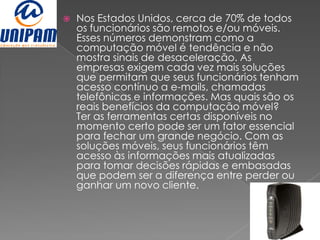    Nos Estados Unidos, cerca de 70% de todos
    os funcionários são remotos e/ou móveis.
    Esses números demonstram como a
    computação móvel é tendência e não
    mostra sinais de desaceleração. As
    empresas exigem cada vez mais soluções
    que permitam que seus funcionários tenham
    acesso contínuo a e-mails, chamadas
    telefônicas e informações. Mas quais são os
    reais benefícios da computação móvel?
    Ter as ferramentas certas disponíveis no
    momento certo pode ser um fator essencial
    para fechar um grande negócio. Com as
    soluções móveis, seus funcionários têm
    acesso às informações mais atualizadas
    para tomar decisões rápidas e embasadas
    que podem ser a diferença entre perder ou
    ganhar um novo cliente.
 