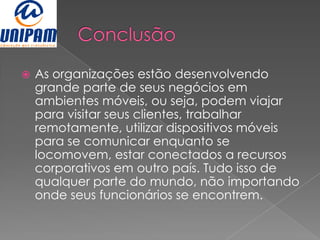    As organizações estão desenvolvendo
    grande parte de seus negócios em
    ambientes móveis, ou seja, podem viajar
    para visitar seus clientes, trabalhar
    remotamente, utilizar dispositivos móveis
    para se comunicar enquanto se
    locomovem, estar conectados a recursos
    corporativos em outro país. Tudo isso de
    qualquer parte do mundo, não importando
    onde seus funcionários se encontrem.
 