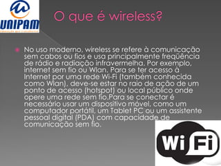    No uso moderno, wireless se refere à comunicação
    sem cabos ou fios e usa principalmente freqüência
    de rádio e radiação infravermelha. Por exemplo,
    internet sem fio ou Wlan. Para se ter acesso à
    Internet por uma rede Wi-Fi (também conhecida
    como Wlan), deve-se estar no raio de ação de um
    ponto de acesso (hotspot) ou local público onde
    opere uma rede sem fio.Para se conectar é
    necessário usar um dispositivo móvel, como um
    computador portátil, um Tablet PC ou um assistente
    pessoal digital (PDA) com capacidade de
    comunicação sem fio.
 