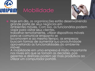    Hoje em dia, as organizações estão desenvolvendo
    grande parte de seus negócios em
    ambientes móveis. Com isso, os funcionários podem
    viajar para visitar seus clientes,
    trabalhar remotamente, utilizar dispositivos móveis
    para se comunicar enquanto se
    locomovem e ao mesmo tempo, as empresas
    buscam formas de aumentar sua produtividade
    aproveitando as funcionalidades do ambiente
    móvel.
    A mobilidade em uma empresa é muito importante
    nos níveis em que se tomam as decisões, pois
    gerentes e diretores podem ser mais produtivos ao
    utilizar um computador portátil.
 