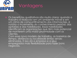    Os benefícios qualitativos são muito claros: quando o
    trabalho é realizado em um ambiente móvel e em
    um clima de compartilhamento das informações, é
    notório o incremento do conhecimento pessoal, das
    aptidões e das habilidades. Essas habilidades
    identificam as organizações que têm mais potencial
    de manterem uma maior proximidade com os
    clientes.
    Com esse novo modelo de trabalho, as barreiras de
    tempo, distância ou localidade então sendo
    eliminadas. E isso dá a empresa e a seus
    empregados mais flexibilidade para fazer bons
    negócios.
 