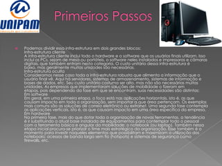    Podemos dividir essa infra-estrutura em dois grandes blocos:
    Infra-estrutura cliente
    A infra-estrutura cliente inclui todo o hardware e o software que os usuários finais utilizam. Isso
    inclui os PCs, sejam de mesa ou portáteis, o software neles instalados e impressoras e câmaras
    digitais, que também entram nesta categoria. O custo unitário dessa infra-estrutura é
    baixo, mas geralmente muitas unidades são necessárias.
    Infra-estrutura oculta
    Consideramos nesse caso toda a infra-estrutura robusta que alimenta a informação que o
    usuário final vê. Aqui há servidores, sistemas de armazenamento, sistemas de informação e
    bases de dados, etc. Seu custo unitário costuma ser alto, mas não são necessárias muitas
    unidades. As empresas que implementaram soluções de mobilidade o fizeram em
    etapas, pois dependendo da fase em que se encontram, suas necessidades são distintas:
    Em software
    Em geral, em uma primeira etapa, o foco está nas aplicações horizontais, isto é, as que
    causam impacto em toda a organização, sem importar a que área pertençam. Os exemplos
    mais comuns são as soluções de correio eletrônico ou extranet. Uma segunda fase contempla
    as aplicações verticais, isto é, as que causam impacto em uma área específica da empresa.
    Em hardware
    Na primeira fase, mais do que dotar toda a organização de novas ferramentas, a tendência
    é ir substituindo a atual base instalada de equipamentos para contemplar todo o pessoal
    com a ferramenta básica e angular da mobilidade: o notebook (ou laptop). Também nessa
    etapa inicial procura-se priorizar o time mais estratégico da organização. Esse também é o
    momento para investir naqueles elementos que possibilitam e maximizam a utilização dos
    notebooks: acessos de banda larga sem fio (hotspots) e sistemas de segurança como
    firewalls, etc.
 