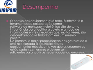   O acesso dos equipamentos à rede, à Internet e a
    ferramentas de colaboração como
    software de mensagem eletrônica são de suma
    importância para facilitar a coleta e a troca de
    informações entre as equipes que, muitas vezes, são
    descentralizadas e trabalham em um mesmo
    projeto.
    No entanto, a maior preocupação dos gestores de TI
    está relacionada à aquisição destes
    equipamentos móveis, uma vez que os orçamentos
    estão cada vez menores e devem ser
    suficientes para suprir as necessidades da empresa.
 