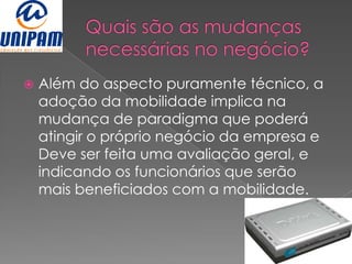    Além do aspecto puramente técnico, a
    adoção da mobilidade implica na
    mudança de paradigma que poderá
    atingir o próprio negócio da empresa e
    Deve ser feita uma avaliação geral, e
    indicando os funcionários que serão
    mais beneficiados com a mobilidade.
 