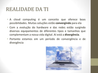 REALIDADE DA TI A cloud computing é um conceito que oferece boas possibilidades. Muitas soluções estão  convergindo  para ela Com a evolução do hardware e das redes estão surgindo diversos equipamentos de diferentes tipos e tamanhos que complementam a nossa vida digital. Aí está a  divergência . Portanto estamos em um período de convergência e de divergência 