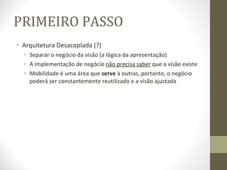 PRIMEIRO PASSO Arquitetura Desacoplada (?) Separar o negócio da visão (a lógica da apresentação) A implementação de negócio  não precisa saber  que a visão existe Mobilidade é uma área que  serve  à outras, portanto, o negócio poderá ser constantemente reutilizado e a visão ajustada 