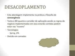 DESACOPLAMENTO Esta abordagem implementa na prática a filosofia de  convergência Tanto o BD quanto o servidor de aplicação aonde as regras de negócio implementadas em Java estarão contidas podem estar nas “nuvens” Tecnologias Spring, JPA Divisão em camadas 
