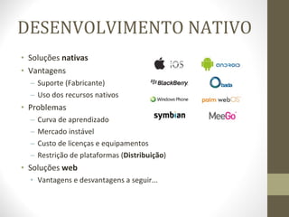 DESENVOLVIMENTO NATIVO Soluções  nativas Vantagens Suporte (Fabricante) Uso dos recursos nativos Problemas Curva de aprendizado Mercado instável Custo de licenças e equipamentos Restrição de plataformas ( Distribuição ) Soluções  web Vantagens e desvantagens a seguir... 