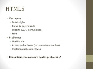 HTML5 Vantagens Distribuição Curva de aprendizado Suporte (W3C, Comunidade) Free Problemas Usabilidade Acesso ao hardware (recursos dos aparelhos) Implementações do HTML5 Como lidar com cada um destes problemas? 