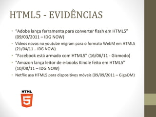 HTML5 - EVIDÊNCIAS “ Adobe lança ferramenta para converter flash em HTML5” (09/03/2011 – IDG NOW) Vídeos novos no youtube migram para o formato WebM em HTML5 (21/04/11 – IDG NOW) “ Facebook está armado com HTML5” (16/06/11 - Gizmodo) “ Amazon lança leitor de e-books Kindle feito em HTML5” (10/08/11 – IDG NOW) Netflix usa HTML5 para dispositivos móveis (09/09/2011 – GigaOM) 