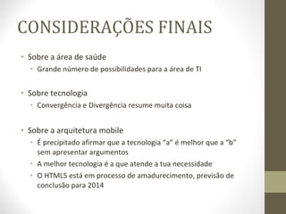 CONSIDERAÇÕES FINAIS Sobre a área de saúde Grande número de possibilidades para a área de TI Sobre tecnologia Convergência e Divergência resume muita coisa Sobre a arquitetura mobile É precipitado afirmar que a tecnologia “a” é melhor que a “b” sem apresentar argumentos A melhor tecnologia é a que atende a tua necessidade O HTML5 está em processo de amadurecimento, previsão de conclusão para 2014 