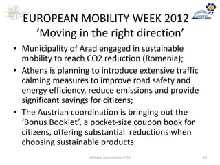 EUROPEAN MOBILITY WEEK 2012 –
‘Moving in the right direction’
• Municipality of Arad engaged in sustainable
mobility to reach CO2 reduction (Romenia);
• Athens is planning to introduce extensive traffic
calming measures to improve road safety and
energy efficiency, reduce emissions and provide
significant savings for citizens;
• The Austrian coordination is bringing out the
‘Bonus Booklet’, a pocket-size coupon book for
citizens, offering substantial reductions when
choosing sustainable products
ISPGaya, Setembro de 2012 10
 