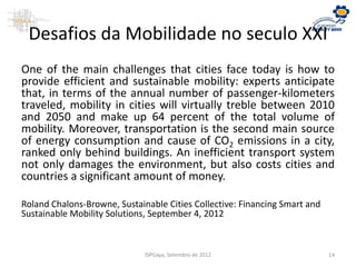 Desafios da Mobilidade no seculo XXI
One of the main challenges that cities face today is how to
provide efficient and sustainable mobility: experts anticipate
that, in terms of the annual number of passenger-kilometers
traveled, mobility in cities will virtually treble between 2010
and 2050 and make up 64 percent of the total volume of
mobility. Moreover, transportation is the second main source
of energy consumption and cause of CO2 emissions in a city,
ranked only behind buildings. An inefficient transport system
not only damages the environment, but also costs cities and
countries a significant amount of money.
Roland Chalons-Browne, Sustainable Cities Collective: Financing Smart and
Sustainable Mobility Solutions, September 4, 2012
ISPGaya, Setembro de 2012 14
 