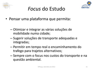 Focus do Estudo
• Pensar uma plataforma que permita:
– Otimizar e integrar as várias soluções de
mobilidade numa cidade;
– Sugerir soluções de transporte adequadas e
integradas;
– Permitir em tempo real o encaminhamento do
trafego para trajetos alternativos;
– Sempre com o focus nos custos do transporte e na
questão ambiental.
ISPGaya, Setembro de 2012 15
 
