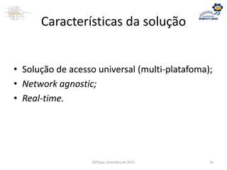 Características da solução
• Solução de acesso universal (multi-platafoma);
• Network agnostic;
• Real-time.
ISPGaya, Setembro de 2012 16
 
