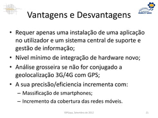 Vantagens e Desvantagens
• Requer apenas uma instalação de uma aplicação
no utilizador e um sistema central de suporte e
gestão de informação;
• Nível mínimo de integração de hardware novo;
• Análise grosseira se não for conjugado a
geolocalização 3G/4G com GPS;
• A sua precisão/eficiencia incrementa com:
– Massificação de smartphones;
– Incremento da cobertura das redes móveis.
ISPGaya, Setembro de 2012 21
 
