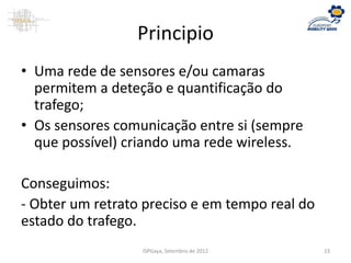 Principio
• Uma rede de sensores e/ou camaras
permitem a deteção e quantificação do
trafego;
• Os sensores comunicação entre si (sempre
que possível) criando uma rede wireless.
Conseguimos:
- Obter um retrato preciso e em tempo real do
estado do trafego.
ISPGaya, Setembro de 2012 23
 