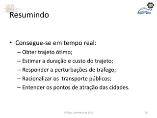 Resumindo
• Consegue-se em tempo real:
– Obter trajeto ótimo;
– Estimar a duração e custo do trajeto;
– Responder a perturbações de trafego;
– Racionalizar os transporte públicos;
– Entender os pontos de atração das cidades.
ISPGaya, Setembro de 2012 26
 