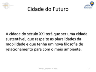 Cidade do Futuro
A cidade do século XXI terá que ser uma cidade
sustentável, que respeite as pluralidades da
mobilidade e que tenha um nova filosofia de
relacionamento para com o meio ambiente.
ISPGaya, Setembro de 2012 27
 