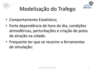 Modelização do Trafego
• Comportamento Estatístico;
• Forte dependência de hora do dia, condições
atmosféricas, perturbações e criação de polos
de atração na cidade.
• Frequente ter que se recorrer a ferramentas
de simulação:
ISPGaya, Setembro de 2012 5
 