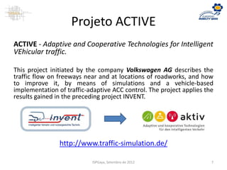 Projeto ACTIVE
ACTIVE - Adaptive and Cooperative Technologies for Intelligent
VEhicular traffic.
This project initiated by the company Volkswagen AG describes the
traffic flow on freeways near and at locations of roadworks, and how
to improve it, by means of simulations and a vehicle-based
implementation of traffic-adaptive ACC control. The project applies the
results gained in the preceding project INVENT.
http://www.traffic-simulation.de/
ISPGaya, Setembro de 2012 7
 