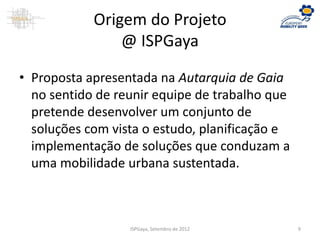 Origem do Projeto
@ ISPGaya
• Proposta apresentada na Autarquia de Gaia
no sentido de reunir equipe de trabalho que
pretende desenvolver um conjunto de
soluções com vista o estudo, planificação e
implementação de soluções que conduzam a
uma mobilidade urbana sustentada.
ISPGaya, Setembro de 2012 9
 