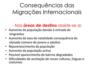 Consequências das
    Migrações Internacionais

    - Nas áreas de destino assiste-se a:
• Aumento da população devido à entrada de
  imigrantes
• Aumento da taxa de natalidade consequência do
  elevado número de jovens e adultos
• Rejuvenescimento da população
• Aumento da população activa
• Possível aparecimento de bairros degradados
• Dificuldades de aceitação de novas culturas, línguas e
  costumes
 