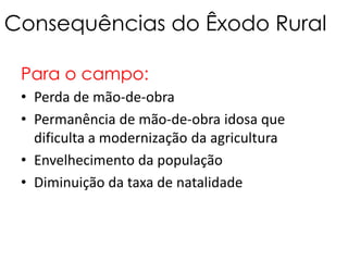 Consequências do Êxodo Rural

 Para o campo:
 • Perda de mão-de-obra
 • Permanência de mão-de-obra idosa que
   dificulta a modernização da agricultura
 • Envelhecimento da população
 • Diminuição da taxa de natalidade
 