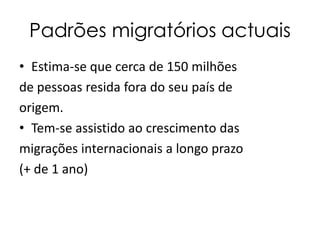Padrões migratórios actuais
• Estima-se que cerca de 150 milhões
de pessoas resida fora do seu país de
origem.
• Tem-se assistido ao crescimento das
migrações internacionais a longo prazo
(+ de 1 ano)
 
