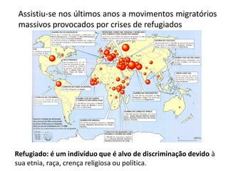 Assistiu-se nos últimos anos a movimentos migratórios
 massivos provocados por crises de refugiados




Refugiado: é um indivíduo que é alvo de discriminação devido à
sua etnia, raça, crença religiosa ou política.
 