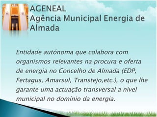 Entidade autónoma que colabora com organismos relevantes na procura e oferta de energia no Concelho de Almada (EDP, Fertagus, Amarsul, Transtejo,etc.), o que lhe garante uma actuação transversal a nível municipal no domínio da energia.  