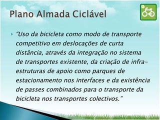 “ Uso da bicicleta como modo de transporte competitivo em deslocações de curta distância, através da integração no sistema de transportes existente, da criação de infra-estruturas de apoio como parques de estacionamento nos interfaces e da existência de passes combinados para o transporte da bicicleta nos transportes colectivos.” 