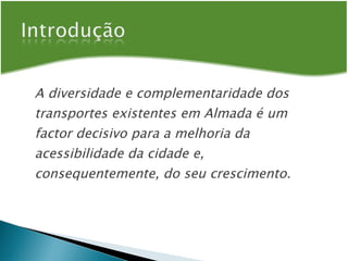 A diversidade e complementaridade dos transportes existentes em Almada é um factor decisivo para a melhoria da acessibilidade da cidade e, consequentemente, do seu crescimento. 