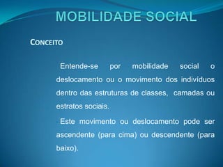 CONCEITO

      •   Entende-se      por   mobilidade   social   o
      deslocamento ou o movimento dos indivíduos
      dentro das estruturas de classes, camadas ou
      estratos sociais.

      •   Este movimento ou deslocamento pode ser
      ascendente (para cima) ou descendente (para
      baixo).
 