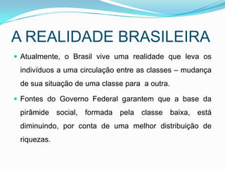 A REALIDADE BRASILEIRA
 Atualmente, o Brasil vive uma realidade que leva os
 indivíduos a uma circulação entre as classes – mudança
 de sua situação de uma classe para a outra.

 Fontes do Governo Federal garantem que a base da
 pirâmide social, formada pela classe baixa, está
 diminuindo, por conta de uma melhor distribuição de
 riquezas.
 