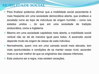 MOBILIDADE SOCIAL
 Para finalizar podemos afirmar que a mobilidade social ascendente é
  mais freqüente em uma sociedade democrática aberta, que enaltece a
  escalada rumo ao topo de indivíduos de origem humilde – como nos
  estados   unidos    -,   do   que   em   uma   sociedade    de   tradição
  aristocrática, como a Inglaterra.
 Mesmo em uma sociedade capitalista mais aberta, a mobilidade social
  vertical não se dá de maneira igual para todos. A ascensão social
  depende muito da origem de classe de cada indivíduo.
 Normalmente, quem vive em uma camada social mais elevada, tem
  mais oportunidades e condições de se manter nesse nível, ascender
  mais e se sair melhor do que os originários das classes inferiores.
 Esta costuma ser a regra, mas existem exceções.
 