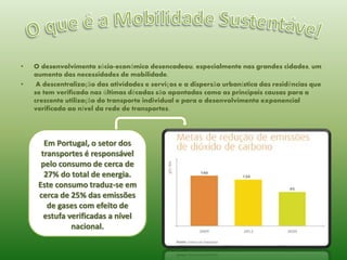 •

•

O desenvolvimento sócio-económico desencadeou, especialmente nas grandes cidades, um
aumento das necessidades de mobilidade.
A descentralização das atividades e serviços e a dispersão urbanística das residências que
se tem verificado nas últimas décadas são apontadas como as principais causas para a
crescente utilização do transporte individual e para o desenvolvimento exponencial
verificado ao nível da rede de transportes.

Em Portugal, o setor dos
transportes é responsável
pelo consumo de cerca de
27% do total de energia.
Este consumo traduz-se em
cerca de 25% das emissões
de gases com efeito de
estufa verificadas a nível
nacional.

 