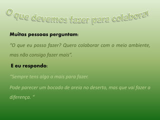 Muitas pessoas perguntam:
“O que eu posso fazer? Quero colaborar com o meio ambiente,
mas não consigo fazer mais”.
E eu respondo:
“Sempre tens algo a mais para fazer.
Pode parecer um bocado de areia no deserto, mas que vai fazer a
diferença. “

 