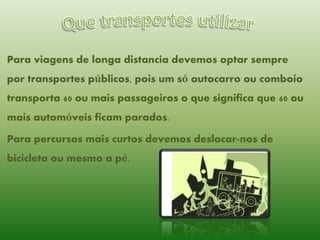 Para viagens de longa distancia devemos optar sempre

por transportes públicos, pois um só autocarro ou comboio
transporta 60 ou mais passageiros o que significa que 60 ou
mais automóveis ficam parados.

Para percursos mais curtos devemos deslocar-nos de
bicicleta ou mesmo a pé.

 