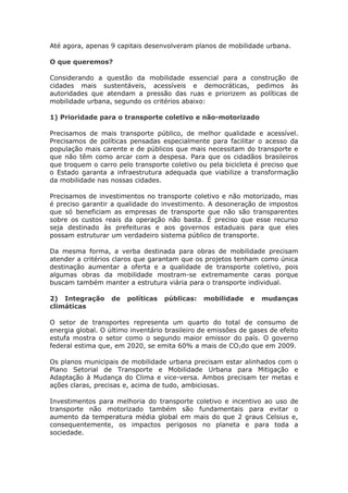 Até agora, apenas 9 capitais desenvolveram planos de mobilidade urbana.
O que queremos?
Considerando a questão da mobilidade essencial para a construção de
cidades mais sustentáveis, acessíveis e democráticas, pedimos às
autoridades que atendam a pressão das ruas e priorizem as políticas de
mobilidade urbana, segundo os critérios abaixo:
1) Prioridade para o transporte coletivo e não-motorizado
Precisamos de mais transporte público, de melhor qualidade e acessível.
Precisamos de políticas pensadas especialmente para facilitar o acesso da
população mais carente e de públicos que mais necessitam do transporte e
que não têm como arcar com a despesa. Para que os cidadãos brasileiros
que troquem o carro pelo transporte coletivo ou pela bicicleta é preciso que
o Estado garanta a infraestrutura adequada que viabilize a transformação
da mobilidade nas nossas cidades.
Precisamos de investimentos no transporte coletivo e não motorizado, mas
é preciso garantir a qualidade do investimento. A desoneração de impostos
que só beneficiam as empresas de transporte que não são transparentes
sobre os custos reais da operação não basta. É preciso que esse recurso
seja destinado às prefeituras e aos governos estaduais para que eles
possam estruturar um verdadeiro sistema público de transporte.
Da mesma forma, a verba destinada para obras de mobilidade precisam
atender a critérios claros que garantam que os projetos tenham como única
destinação aumentar a oferta e a qualidade de transporte coletivo, pois
algumas obras da mobilidade mostram-se extremamente caras porque
buscam também manter a estrutura viária para o transporte individual.
2) Integração de políticas públicas: mobilidade e mudanças
climáticas
O setor de transportes representa um quarto do total de consumo de
energia global. O último inventário brasileiro de emissões de gases de efeito
estufa mostra o setor como o segundo maior emissor do país. O governo
federal estima que, em 2020, se emita 60% a mais de CO2do que em 2009.
Os planos municipais de mobilidade urbana precisam estar alinhados com o
Plano Setorial de Transporte e Mobilidade Urbana para Mitigação e
Adaptação à Mudança do Clima e vice-versa. Ambos precisam ter metas e
ações claras, precisas e, acima de tudo, ambiciosas.
Investimentos para melhoria do transporte coletivo e incentivo ao uso de
transporte não motorizado também são fundamentais para evitar o
aumento da temperatura média global em mais do que 2 graus Celsius e,
consequentemente, os impactos perigosos no planeta e para toda a
sociedade.
 