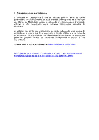 3) Transparência e participação
A proposta do Greenpeace é que as pessoas possam atuar de forma
participativa no planejamento de suas cidades, participando da elaboração
dos Planos de Mobilidade Urbana e cobrando investimentos em transporte
coletivo e não motorizado, como ciclovias, bicicletários, calçadas de
qualidade.
As cidades que ainda não elaboraram ou estão elaborando seus planos de
mobilidade, precisam fazê-lo promovendo o debate público e a participação
da sociedade. Aquelas cidades que já elaboraram seus planos de mobilidade
precisam garantir formas da sociedade acompanhar e avaliar a sua
implantação.
Acesse aqui o site da campanha: www.greenpeace.org.br/cade
http://www1.folha.uol.com.br/cotidiano/2013/06/1295658-avaliacao-do-
transporte-publico-de-sp-e-a-pior-desde-87-diz-datafolha.shtml
 