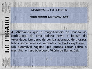 4. Afirmamos que a magnificência do mundo se
enriqueceu de uma beleza nova: a beleza da
velocidade. Um carro de corrida adornado de grossos
tubos semelhantes a serpentes de hálito explosivo...
um automóvel rugidor, que parece correr sobre a
metralha, é mais belo que a Vitória de Samotrácia.
(...)
MANIFESTO FUTURISTA
Filippo Marinetti (LE FIGARO, 1909)
 