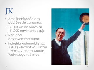 JK	
•  Americanização dos
padrões de consumo;
•  17.000 km de rodovias
(11.000 pavimentadas);
•  Nacional
desenvolvimentismo
•  Indústria Automobilística
(GEIA) – Incentivos Fiscais
– FORD, General Motors,
Wolkswagem, Simca
 