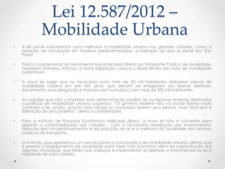 Lei  12.587/2012  –  
Mobilidade  Urbana  	
 
•  A lei prevê instrumentos para melhorar a mobilidade urbana nas grandes cidades, como a
restrição da circulação em horários predeterminados, a exemplo do que já existe em São
Paulo
•  Para o coordenador do Movimento Nacional pelo Direito ao Transporte Público de Qualidade,
Nazareno Stanislau Affonso, a nova legislação coloca o Brasil dentro da visão de mobilidade
sustentável.
•  A nova lei exige que os municípios com mais de 20 mil habitantes elaborem planos de
mobilidade urbana em até três anos, que devem ser integrados aos planos diretores.
Atualmente, essa obrigação é imposta aos municípios com mais de 500 mil habitantes.
•  As cidades que não cumprirem essa determinação podem ter os repasses federais destinados
a políticas de mobilidade urbana suspensos. “O governo federal não vai poder liberar nada
contrário à lei, então, quanto mais rápido os municípios fizerem seus planos, mais fácil será a
liberação de seus projetos”, alerta o coordenador.
•  Para o Instituto de Pesquisa Econômica Aplicada (Ipea), a nova lei não é suficiente para
garantir a sustentabilidade das cidades - com a necessária ampliação dos investimentos,
redução dos congestionamentos e da poluição do ar e a melhoria da qualidade dos serviços
públicos de transporte.
•  O instituto, que apresentou um estudo sobre a nova política de mobilidade urbana, afirma que
é preciso o engajamento da sociedade para fazer a lei funcionar, além da capacitação dos
agentes municipais, que terão que adequar e implementar as diretrizes e instrumentos da lei à
realidade de suas cidades.
 